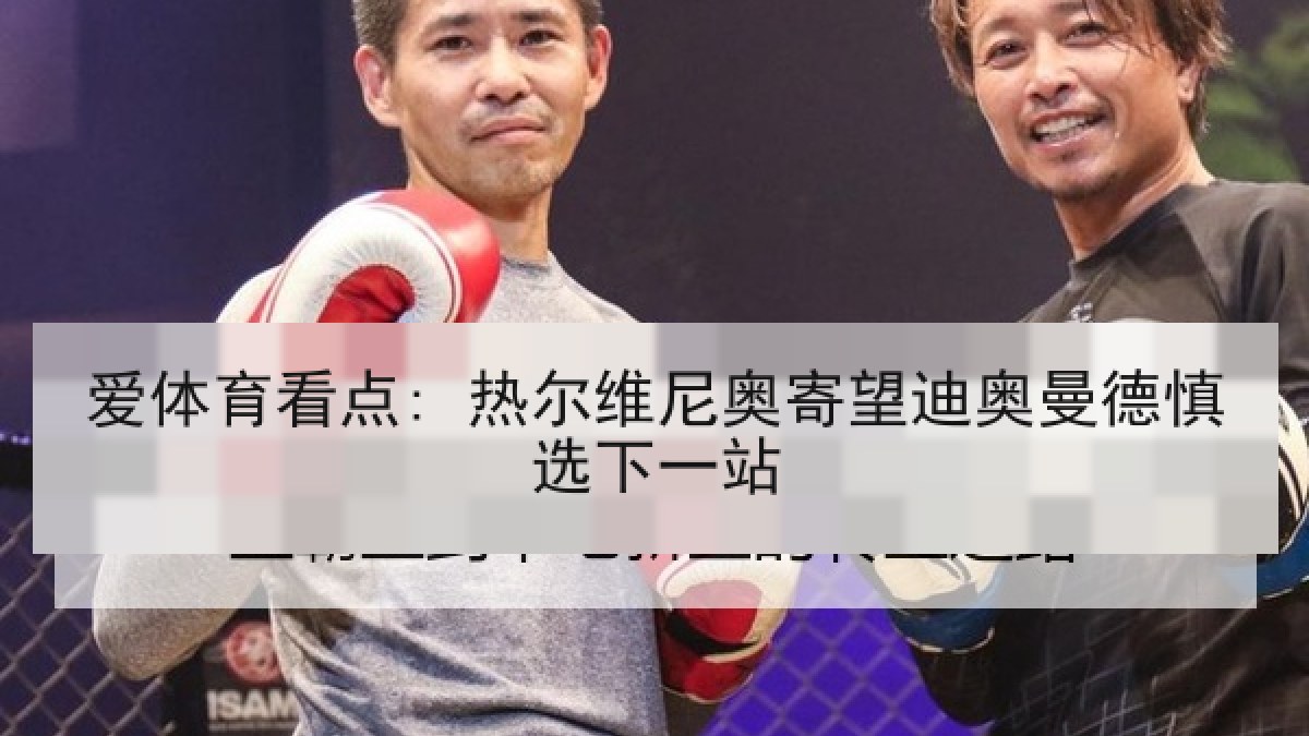 爱体育看点: 热尔维尼奥寄望迪奥曼德慎选下一站