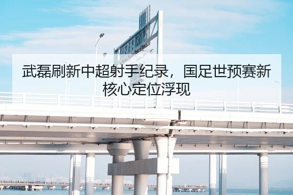 武磊刷新中超射手纪录，国足世预赛新核心定位浮现
