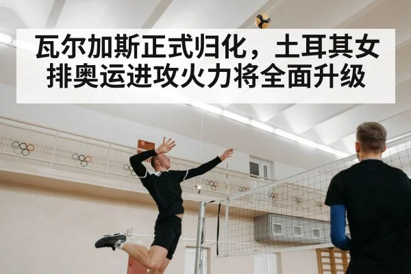 瓦尔加斯正式归化，土耳其女排奥运进攻火力将全面升级