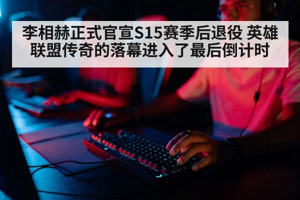 李相赫正式官宣S15赛季后退役 英雄联盟传奇的落幕进入了最后倒计时