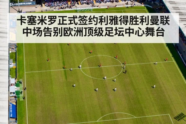 卡塞米罗正式签约利雅得胜利曼联中场告别欧洲顶级足坛中心舞台